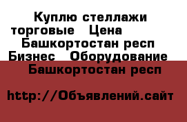 Куплю стеллажи торговые › Цена ­ 1 000 - Башкортостан респ. Бизнес » Оборудование   . Башкортостан респ.